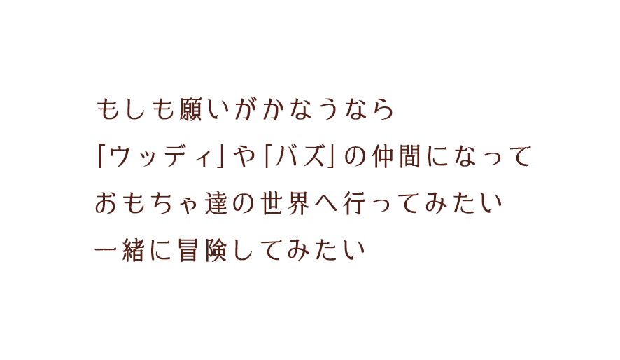 もしも願いがかなうなら｢ウッディ｣や｢バズ｣の仲間になっておもちゃ達の世界へ⾏ってみたい。⼀緒に冒険してみたい